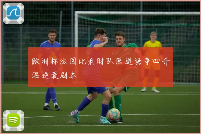 欧洲杯法国比利时队医进场争四升温逆袭剧本