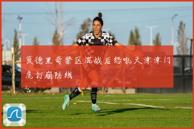 莫德里奇禁区混战后怒吼天津津门虎打崩防线