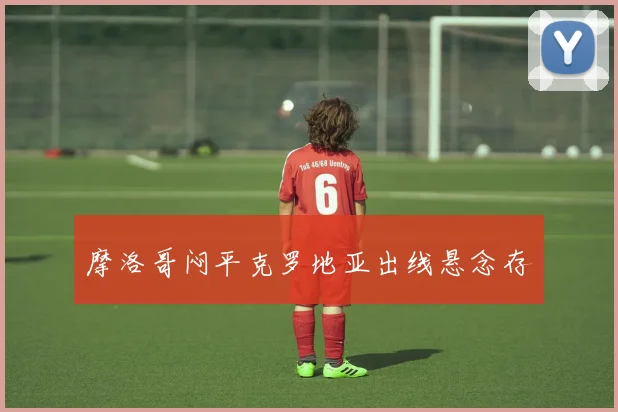 摩洛哥闷平克罗地亚出线悬念存