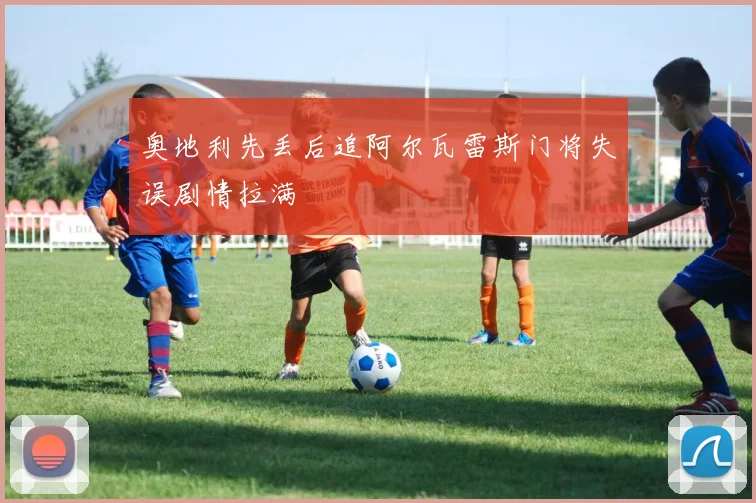 奥地利先丢后追阿尔瓦雷斯门将失误剧情拉满