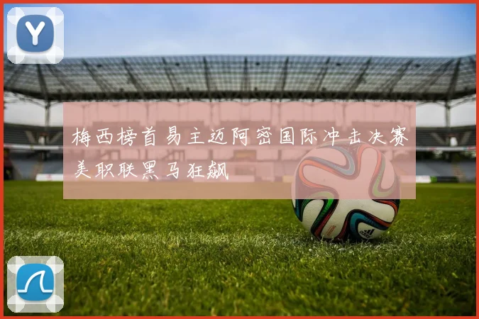 梅西榜首易主迈阿密国际冲击决赛美职联黑马狂飙