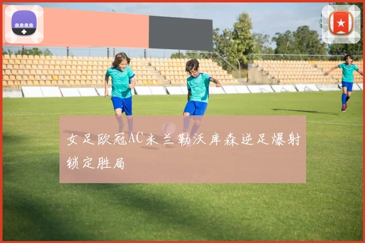 女足欧冠AC米兰勒沃库森逆足爆射锁定胜局