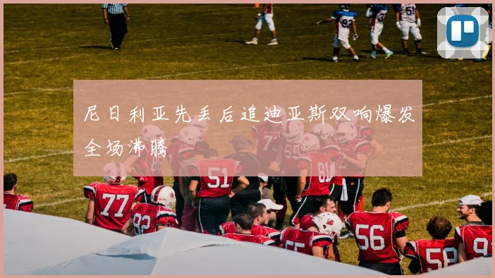 尼日利亚先丢后追迪亚斯双响爆发全场沸腾