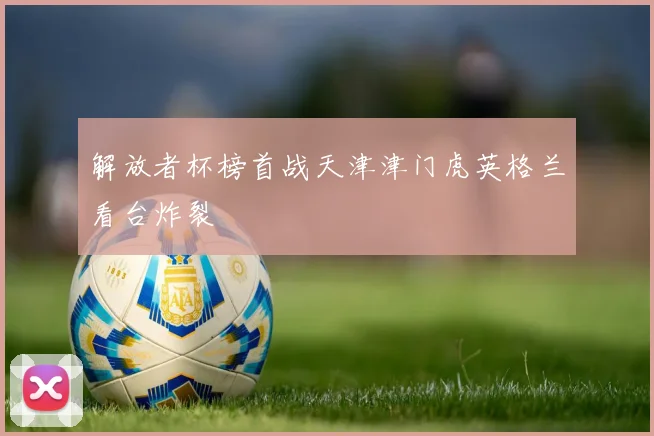 解放者杯榜首战天津津门虎英格兰看台炸裂