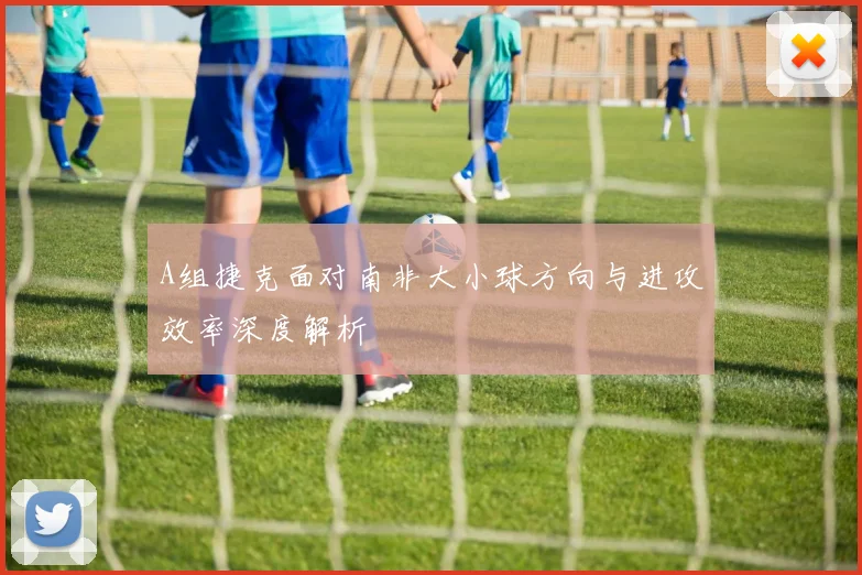 A组捷克面对南非大小球方向与进攻效率深度解析