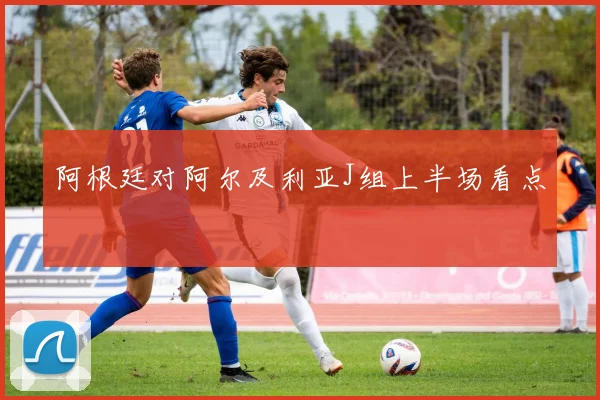 阿根廷对阿尔及利亚J组上半场看点