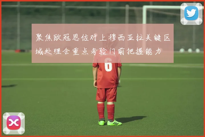 聚焦欧冠恩佐对上穆西亚拉关键区域处理会重点考验门前把握能力