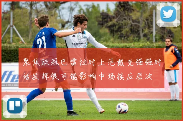 聚焦欧冠巴雷拉对上范戴克强强对话发挥很可能影响中场接应层次