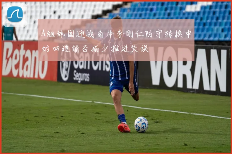 A组韩国迎战南非李刚仁防守转换中的回追能否减少推进失误