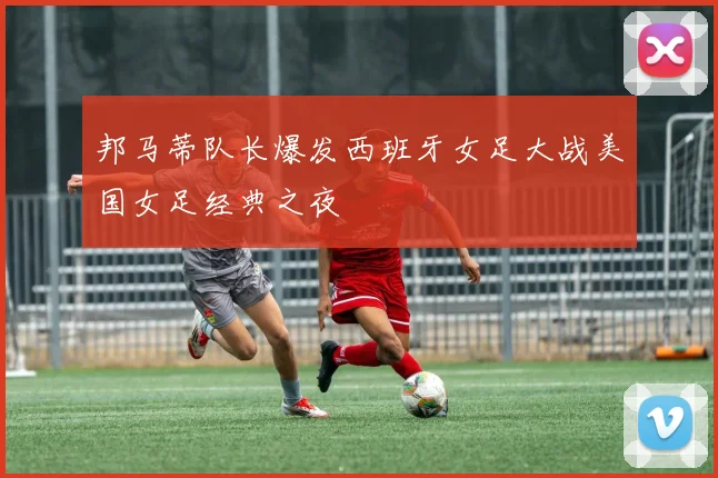 邦马蒂队长爆发西班牙女足大战美国女足经典之夜
