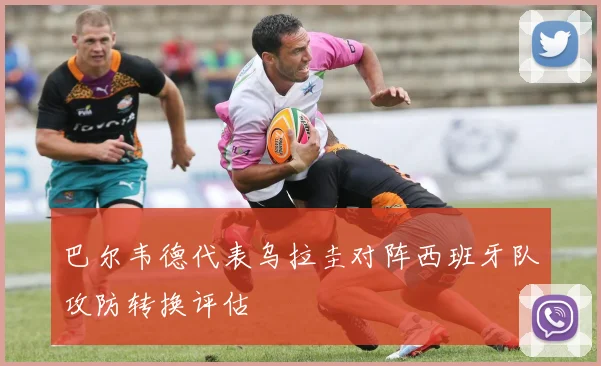 巴尔韦德代表乌拉圭对阵西班牙队攻防转换评估