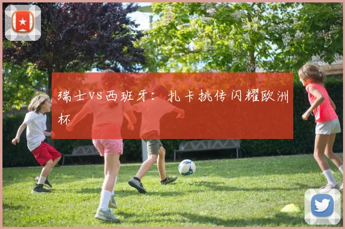 瑞士vs西班牙：扎卡挑传闪耀欧洲杯
