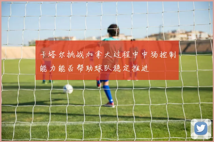 卡塔尔挑战加拿大过程中中场控制能力能否帮助球队稳定推进