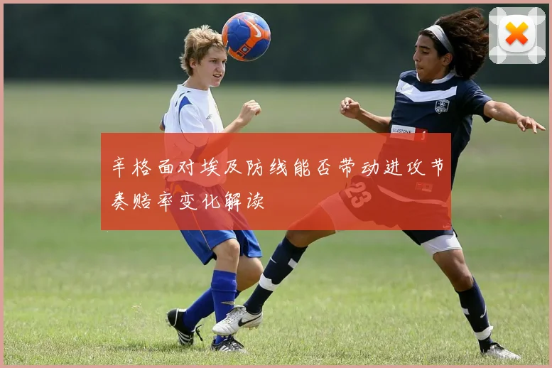 辛格面对埃及防线能否带动进攻节奏赔率变化解读