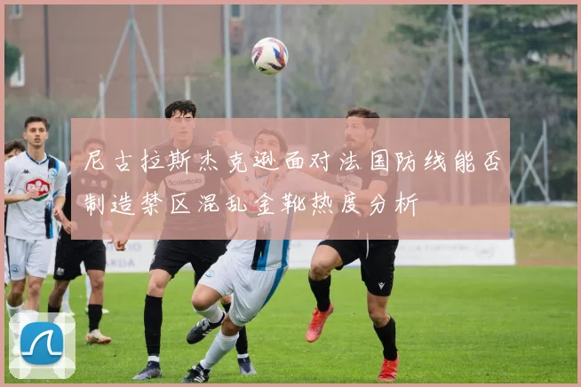 尼古拉斯杰克逊面对法国防线能否制造禁区混乱金靴热度分析