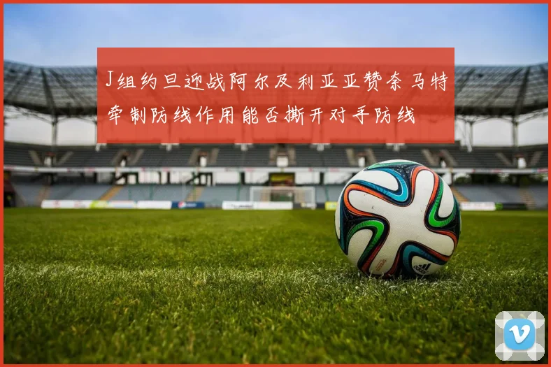 J组约旦迎战阿尔及利亚亚赞奈马特牵制防线作用能否撕开对手防线