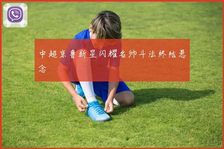 中超京鲁新星闪耀名帅斗法终结悬念