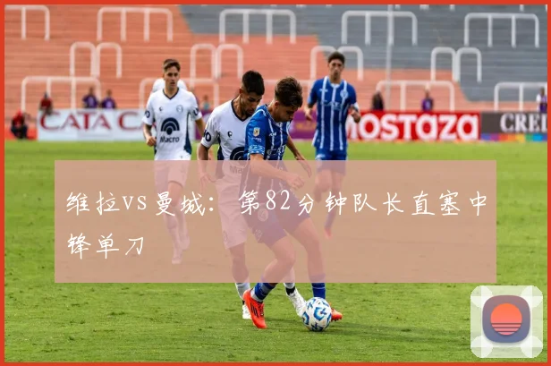 维拉vs曼城:第82分钟队长直塞中锋单刀