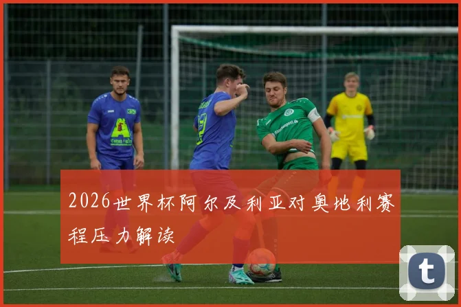 2026世界杯阿尔及利亚对奥地利赛程压力解读