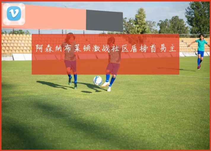 阿森纳布莱顿激战社区盾榜首易主