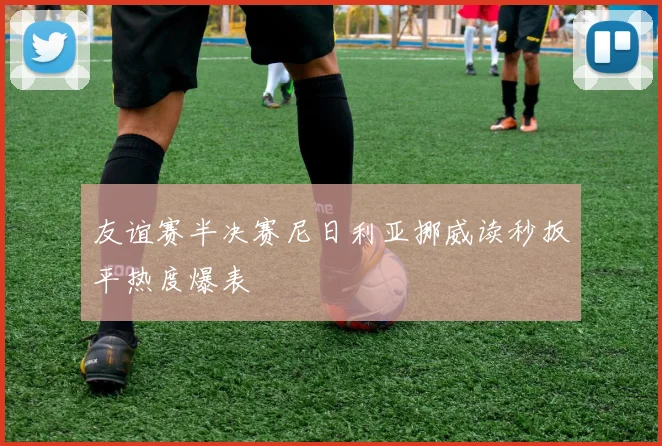 友谊赛半决赛尼日利亚挪威读秒扳平热度爆表