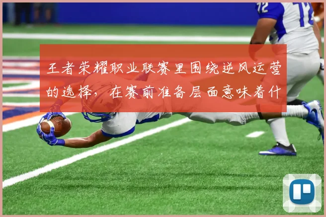 王者荣耀职业联赛里围绕逆风运营的选择，在赛前准备层面意味着什么