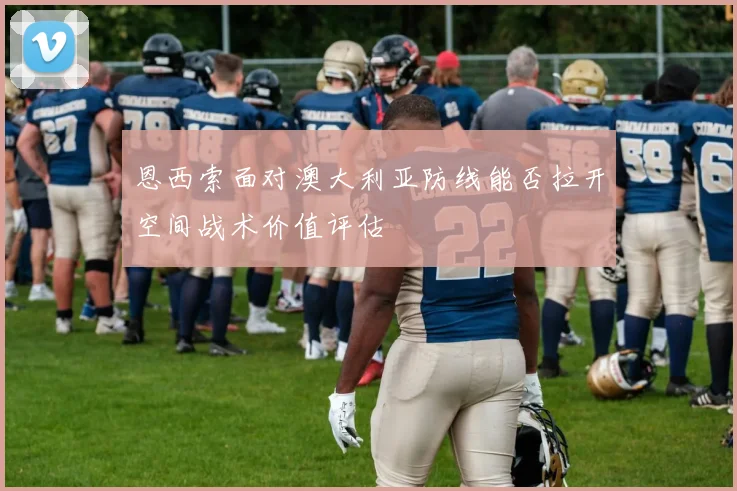 恩西索面对澳大利亚防线能否拉开空间战术价值评估