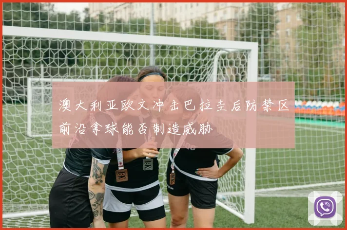 澳大利亚欧文冲击巴拉圭后防禁区前沿拿球能否制造威胁