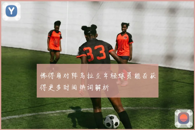 佛得角对阵乌拉圭年轻球员能否获得更多时间热词解析