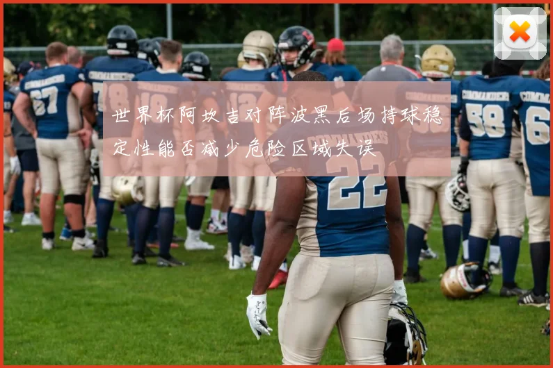 世界杯阿坎吉对阵波黑后场持球稳定性能否减少危险区域失误