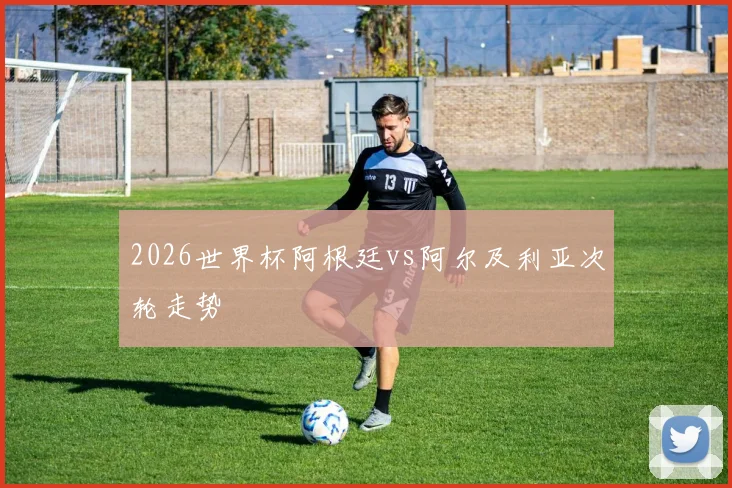 2026世界杯阿根廷vs阿尔及利亚次轮走势