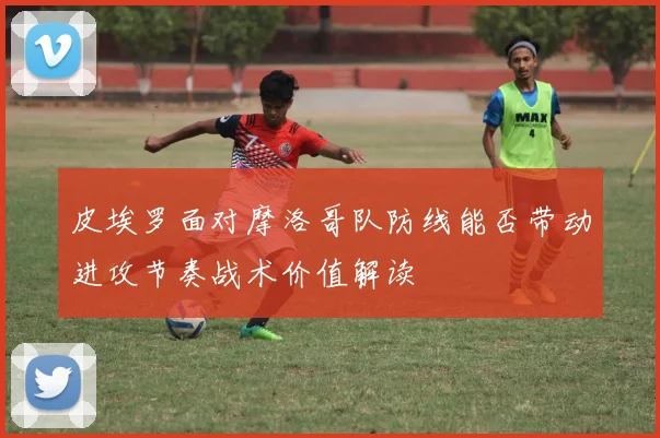皮埃罗面对摩洛哥队防线能否带动进攻节奏战术价值解读