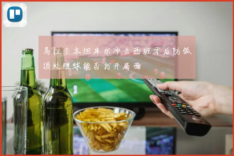 乌拉圭本坦库尔冲击西班牙后防弧顶处理球能否打开局面