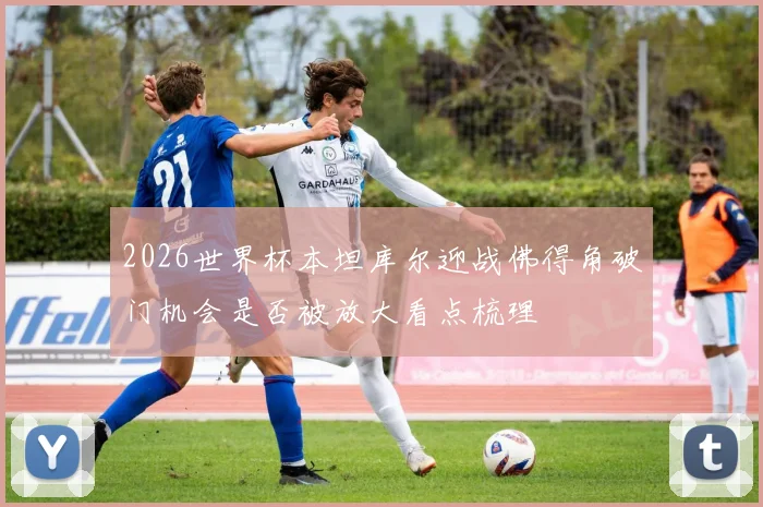 2026世界杯本坦库尔迎战佛得角破门机会是否被放大看点梳理